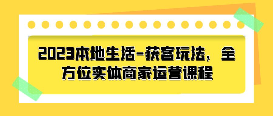 2023 本地生活获客玩法：全方位实体商家运营课程「10 节视频课」 - 项目资源网