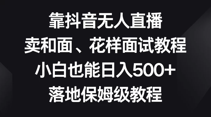 靠抖音无人直播，卖和面、花样面试教程，小白也能日入 500+，落地保姆级教程 - 项目资源网